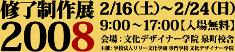 修了制作展2008
2/16(土)〜2/24(日)
9:00〜17:00【入場無料】
会場:文化デザイナー学院 泉町校舎
主催:学校法人リリー文化学園 専門学校文化デザイナー学院