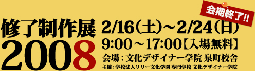 修了制作展2008
2/16(土)〜2/24(日)会期修了!!
9:00〜17:00【入場無料】
会場:文化デザイナー学院 泉町校舎
主催:学校法人リリー文化学園 専門学校文化デザイナー学院